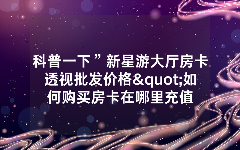 科普一下”新星游大厅房卡透视批发价格"如何购买房卡在哪里充值