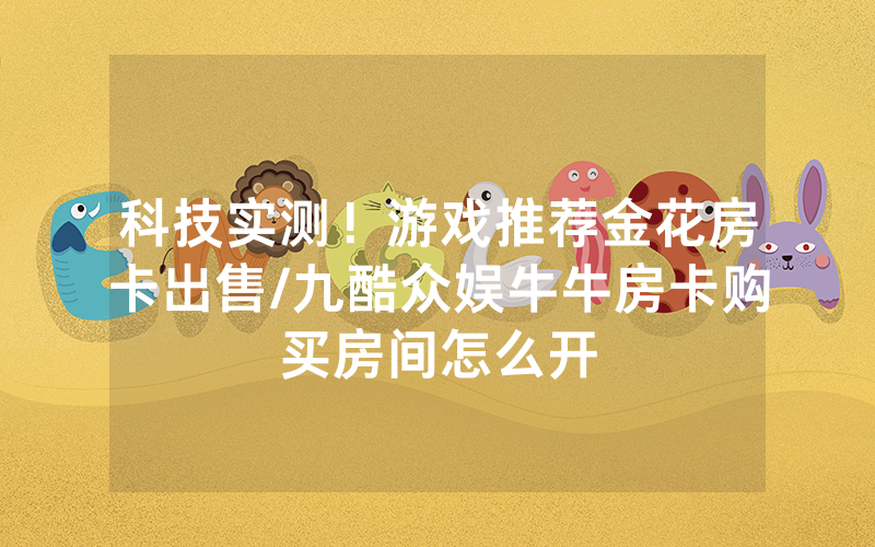 科技实测！游戏推荐金花房卡出售/九酷众娱牛牛房卡购买房间怎么开