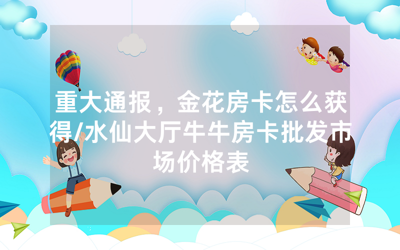 重大通报，金花房卡怎么获得/水仙大厅牛牛房卡批发市场价格表
