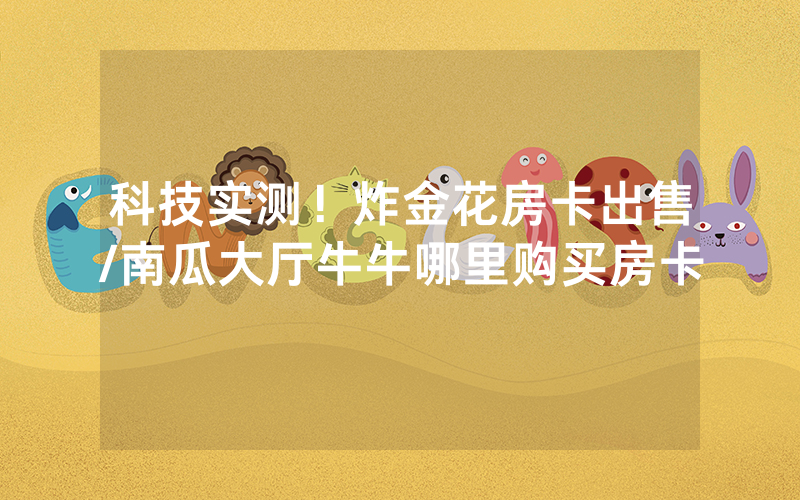 科技实测！炸金花房卡出售/南瓜大厅牛牛哪里购买房卡