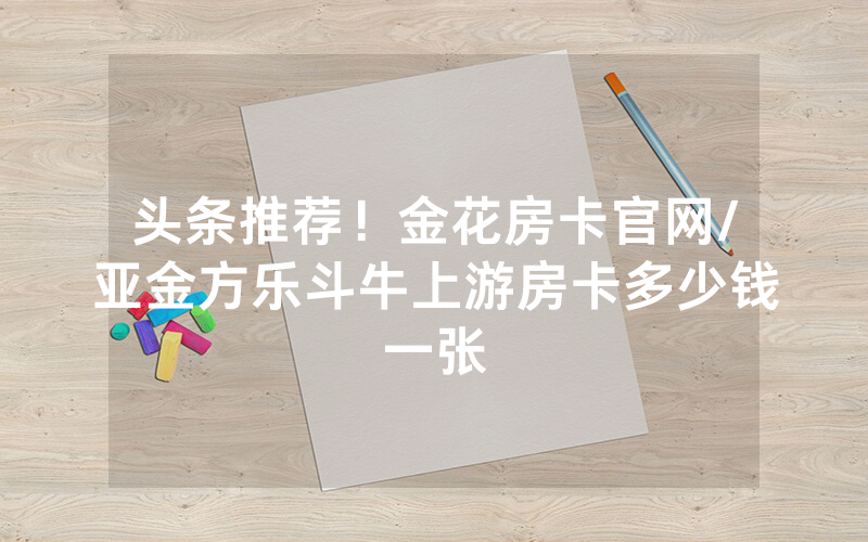 头条推荐！金花房卡官网/亚金方乐斗牛上游房卡多少钱一张