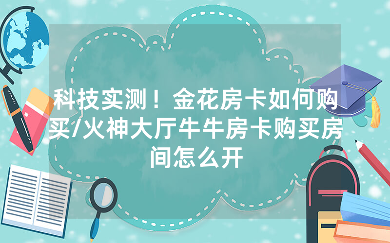 科技实测！金花房卡如何购买/火神大厅牛牛房卡购买房间怎么开