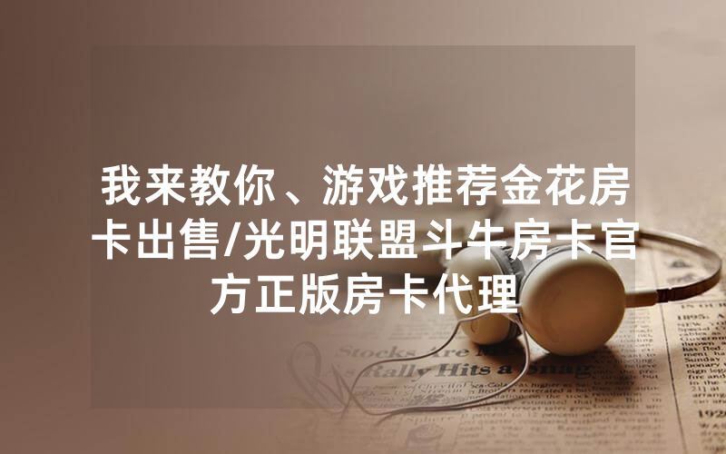 我来教你、游戏推荐金花房卡出售/光明联盟斗牛房卡官方正版房卡代理
