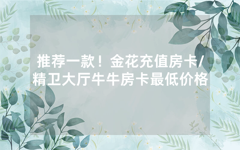 推荐一款！金花充值房卡/精卫大厅牛牛房卡最低价格