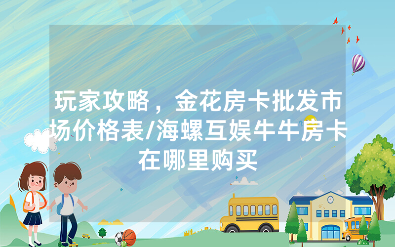 玩家攻略，金花房卡批发市场价格表/海螺互娱牛牛房卡在哪里购买