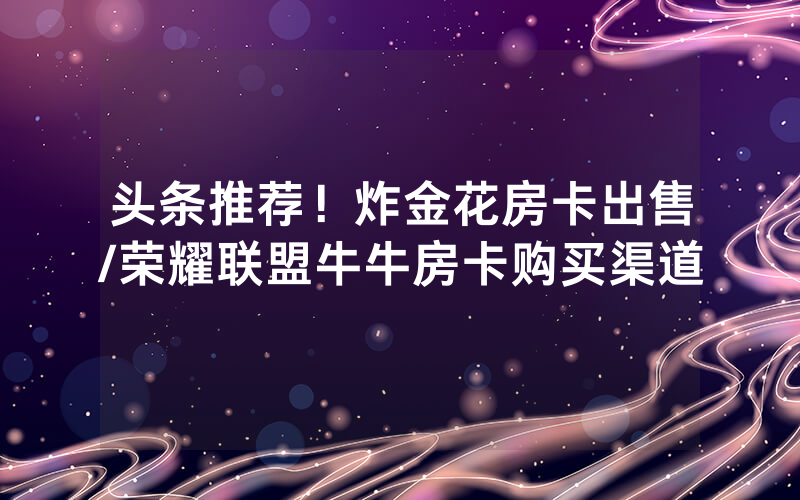 头条推荐！炸金花房卡出售/荣耀联盟牛牛房卡购买渠道