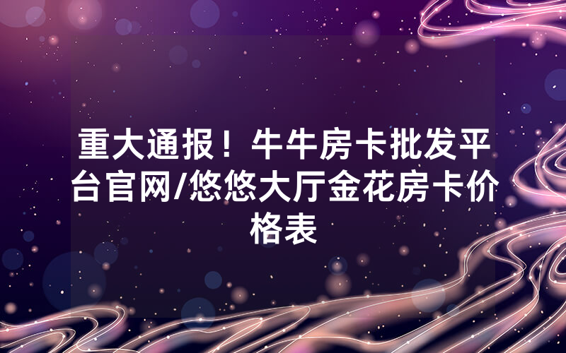 重大通报！牛牛房卡批发平台官网/悠悠大厅金花房卡价格表