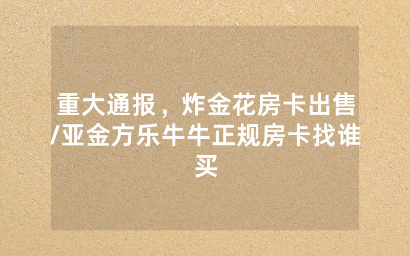 重大通报，炸金花房卡出售/亚金方乐牛牛正规房卡找谁买