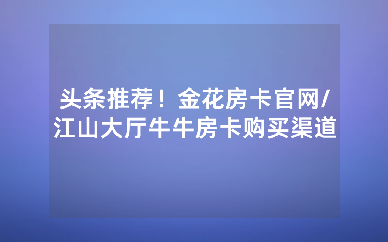 头条推荐！金花房卡官网/江山大厅牛牛房卡购买渠道