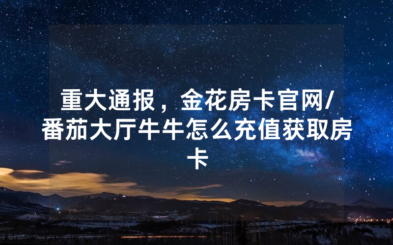 重大通报，金花房卡官网/番茄大厅牛牛怎么充值获取房卡