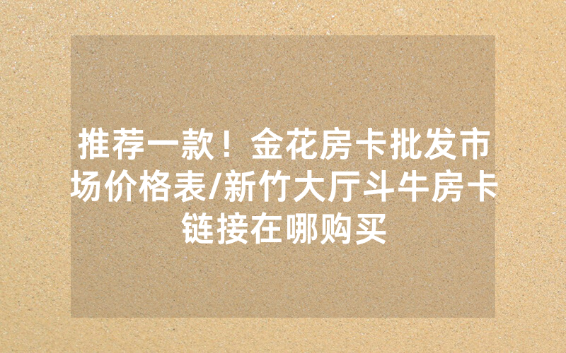 推荐一款！金花房卡批发市场价格表/新竹大厅斗牛房卡链接在哪购买