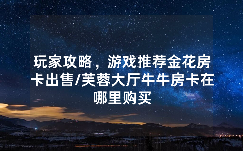 玩家攻略，游戏推荐金花房卡出售/芙蓉大厅牛牛房卡在哪里购买