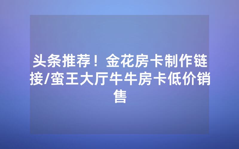 头条推荐！金花房卡制作链接/蛮王大厅牛牛房卡低价销售