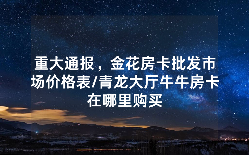 重大通报，金花房卡批发市场价格表/青龙大厅牛牛房卡在哪里购买
