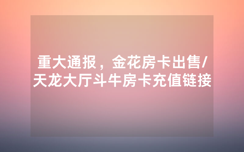 重大通报，金花房卡出售/天龙大厅斗牛房卡充值链接