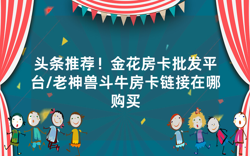头条推荐！金花房卡批发平台/老神兽斗牛房卡链接在哪购买