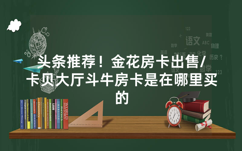 头条推荐！金花房卡出售/卡贝大厅斗牛房卡是在哪里买的