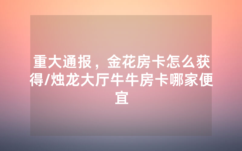 重大通报，金花房卡怎么获得/烛龙大厅牛牛房卡哪家便宜