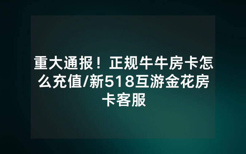 重大通报！正规牛牛房卡怎么充值/新518互游金花房卡客服