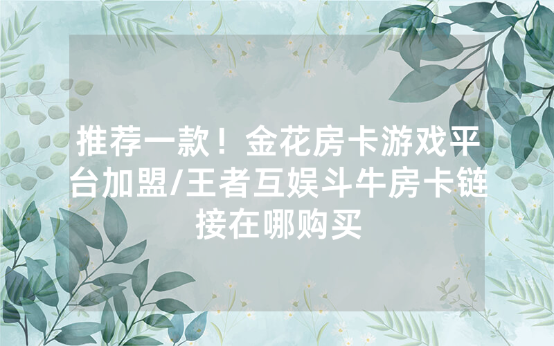 推荐一款！金花房卡游戏平台加盟/王者互娱斗牛房卡链接在哪购买