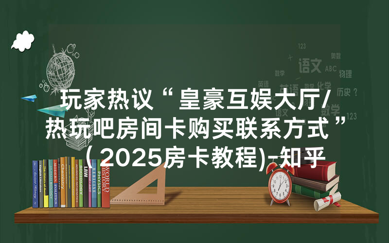 玩家热议“皇豪互娱大厅/热玩吧房间卡购买联系方式”（2025房卡教程)-知乎
