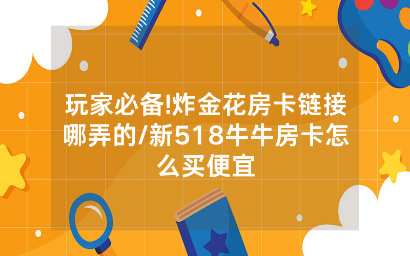 玩家必备!炸金花房卡链接哪弄的/新518牛牛房卡怎么买便宜