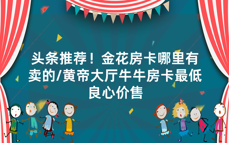 头条推荐！金花房卡哪里有卖的/黄帝大厅牛牛房卡最低良心价售