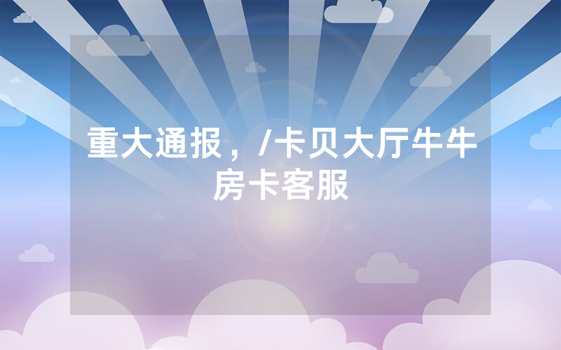 重大通报，/卡贝大厅牛牛房卡客服