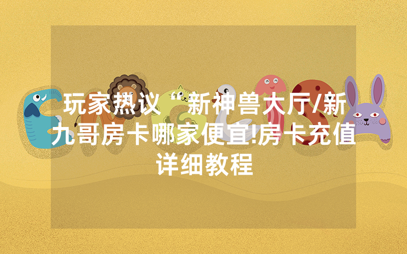 玩家热议“新神兽大厅/新九哥房卡哪家便宜!房卡充值详细教程