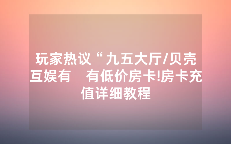 玩家热议“九五大厅/贝壳互娱有沒有低价房卡!房卡充值详细教程