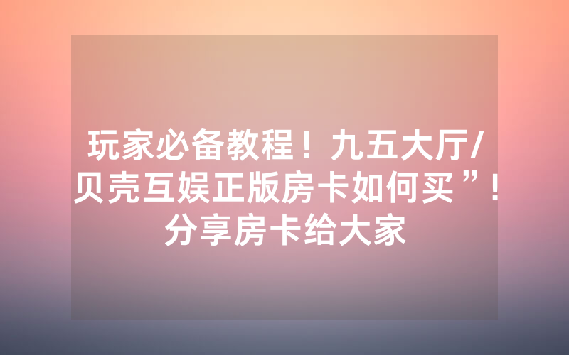 玩家必备教程！九五大厅/贝壳互娱正版房卡如何买”!分享房卡给大家