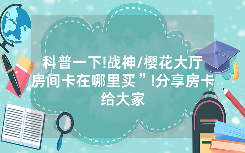 科普一下!战神/樱花大厅房间卡在哪里买”!分享房卡给大家