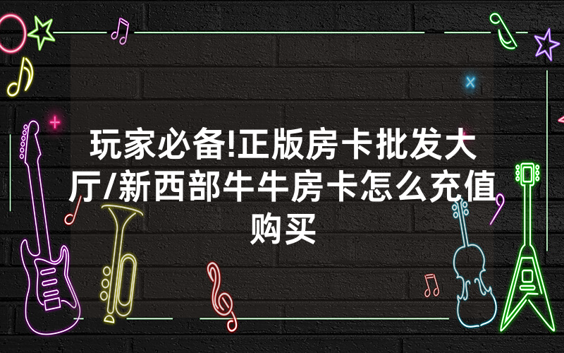 玩家必备!正版房卡批发大厅/新西部牛牛房卡怎么充值购买