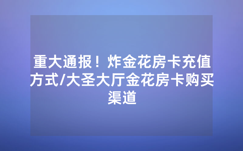 重大通报！炸金花房卡充值方式/大圣大厅金花房卡购买渠道