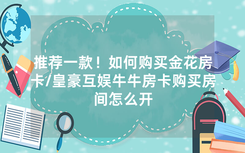 推荐一款！如何购买金花房卡/皇豪互娱牛牛房卡购买房间怎么开