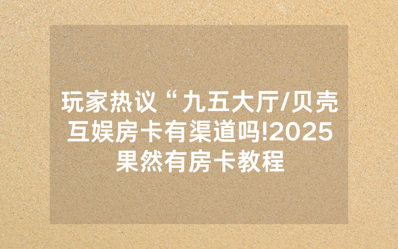玩家热议“九五大厅/贝壳互娱房卡有渠道吗!2025果然有房卡教程