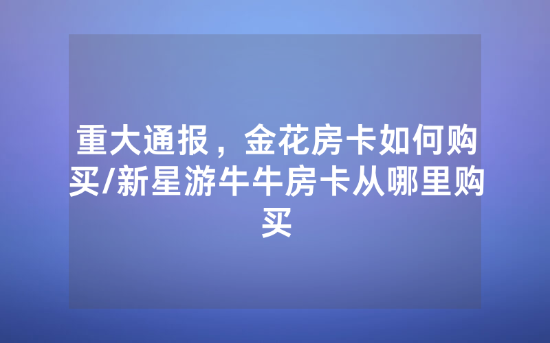 重大通报，金花房卡如何购买/新星游牛牛房卡从哪里购买