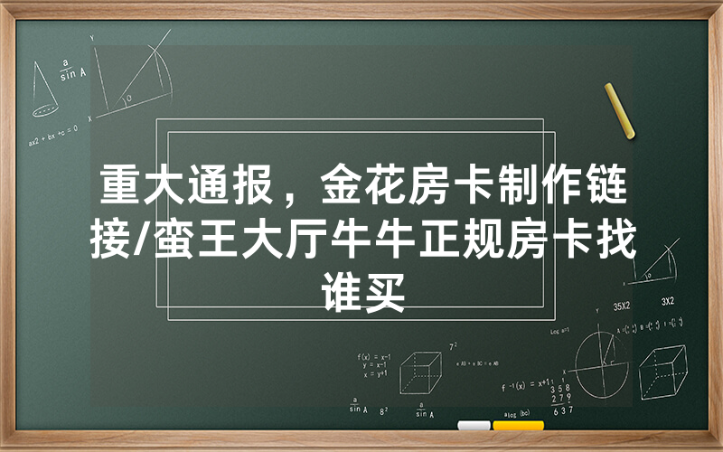 重大通报，金花房卡制作链接/蛮王大厅牛牛正规房卡找谁买
