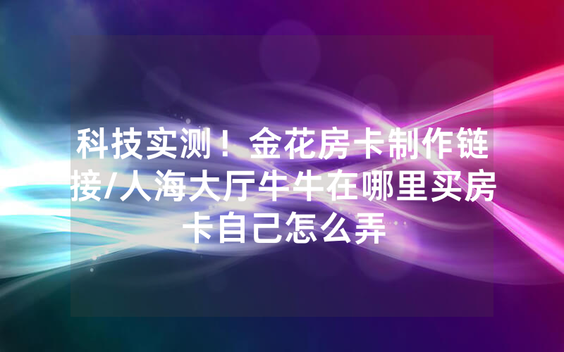 科技实测！金花房卡制作链接/人海大厅牛牛在哪里买房卡自己怎么弄