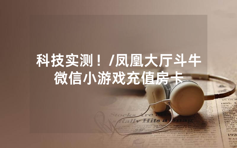 科技实测！/凤凰大厅斗牛微信小游戏充值房卡