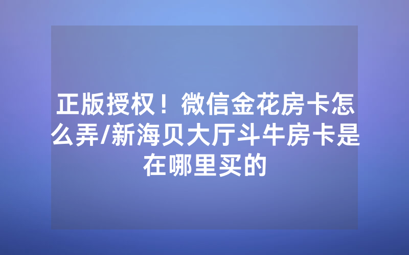 正版授权！微信金花房卡怎么弄/新海贝大厅斗牛房卡是在哪里买的