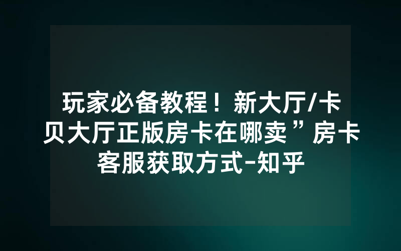 玩家必备教程！新大厅/卡贝大厅正版房卡在哪卖”房卡客服获取方式-知乎