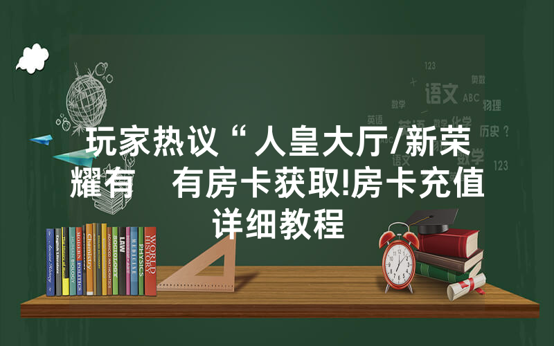 玩家热议“人皇大厅/新荣耀有沒有房卡获取!房卡充值详细教程