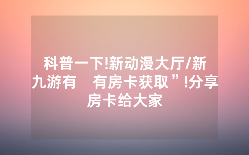 科普一下!新动漫大厅/新九游有沒有房卡获取”!分享房卡给大家