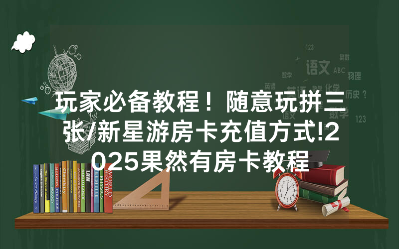 玩家必备教程！随意玩拼三张/新星游房卡充值方式!2025果然有房卡教程