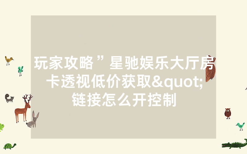 玩家攻略”星驰娱乐大厅房卡透视低价获取"链接怎么开控制