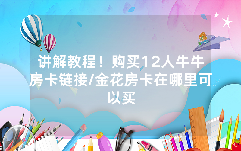 讲解教程！购买12人牛牛房卡链接/金花房卡在哪里可以买