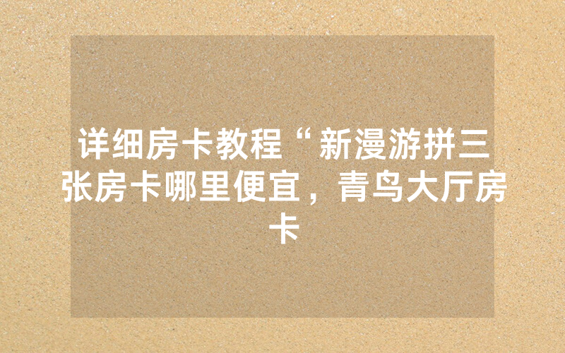 详细房卡教程“新漫游拼三张房卡哪里便宜，青鸟大厅房卡