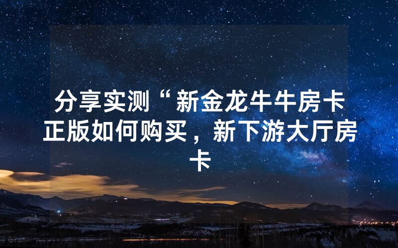 分享实测“新金龙牛牛房卡正版如何购买，新下游大厅房卡
