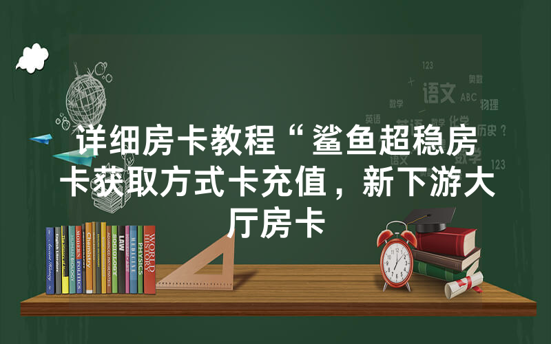 详细房卡教程“鲨鱼超稳房卡获取方式卡充值，新下游大厅房卡